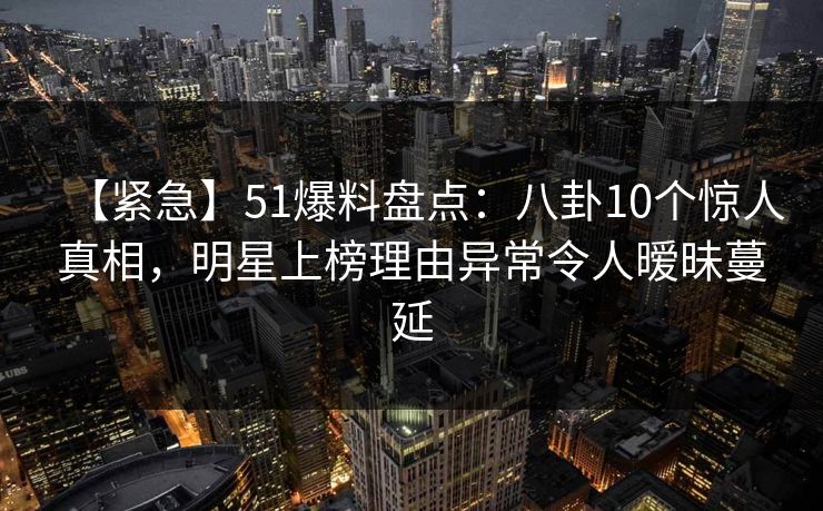 【紧急】51爆料盘点：八卦10个惊人真相，明星上榜理由异常令人暧昧蔓延