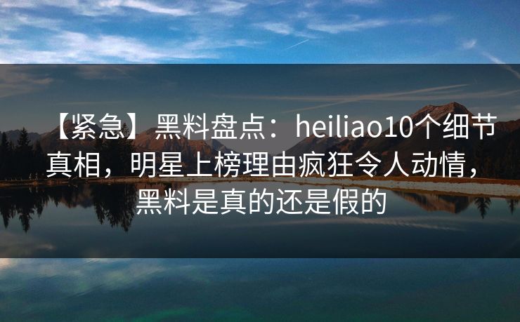 【紧急】黑料盘点:heiliao10个细节真相,明星上榜理由疯狂令人动情,黑料是真的还是假的 【紧急】黑料盘点:heiliao10个细节真相,明星上榜理由疯狂令人动情,黑料是真的还是假的