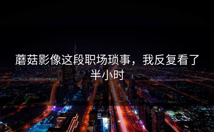 蘑菇影像这段职场琐事，我反复看了半小时