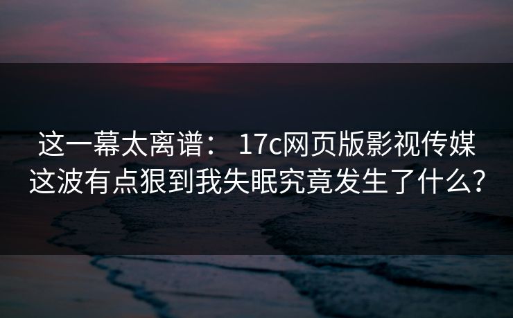 这一幕太离谱： 17c网页版影视传媒这波有点狠到我失眠究竟发生了什么？
