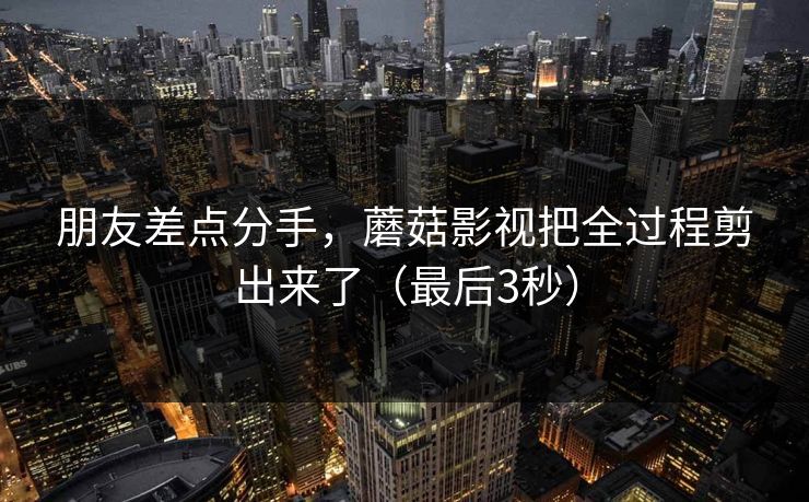 朋友差点分手，蘑菇影视把全过程剪出来了（最后3秒）