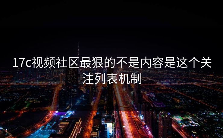 17c视频社区最狠的不是内容是这个关注列表机制