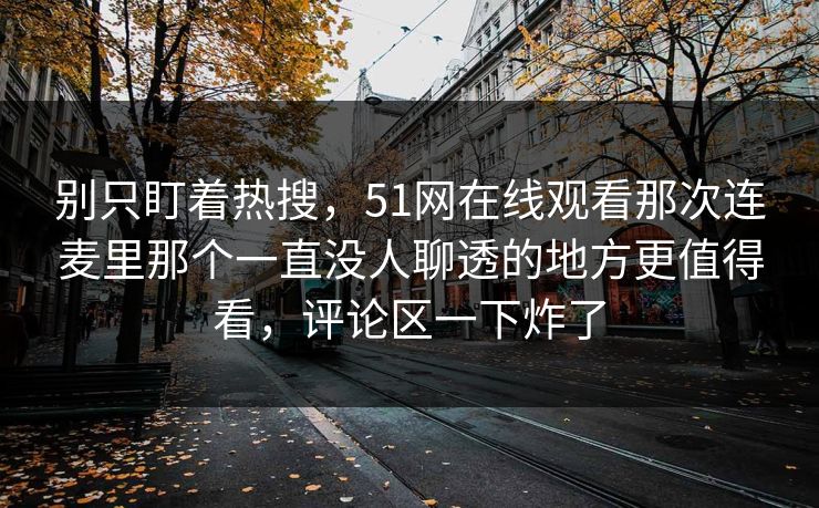 别只盯着热搜，51网在线观看那次连麦里那个一直没人聊透的地方更值得看，评论区一下炸了