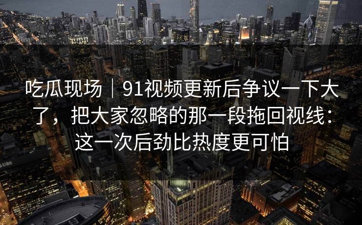 吃瓜现场|91视频更新后争议一下大了,把大家忽略的那一段拖回视线:这一次后劲比热度更可怕