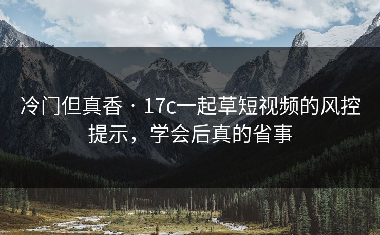 冷门但真香 · 17c一起草短视频的风控提示,学会后真的省事 冷门但真香 · 17c一起草短视频的风控提示,学会后真的省事