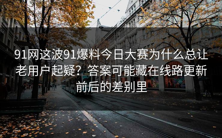 91网这波91爆料今日大赛为什么总让老用户起疑?答案可能藏在线路更新前后的差别里 91网这波91爆料今日大赛为什么总让老用户起疑?答案可能藏在线路更新前后的差别里