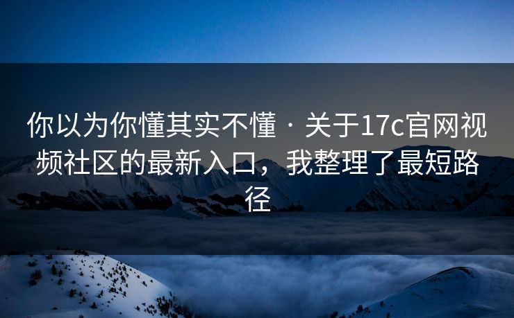 你以为你懂其实不懂 · 关于17c官网视频社区的最新入口，我整理了最短路径