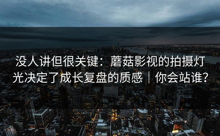 没人讲但很关键：蘑菇影视的拍摄灯光决定了成长复盘的质感｜你会站谁？
