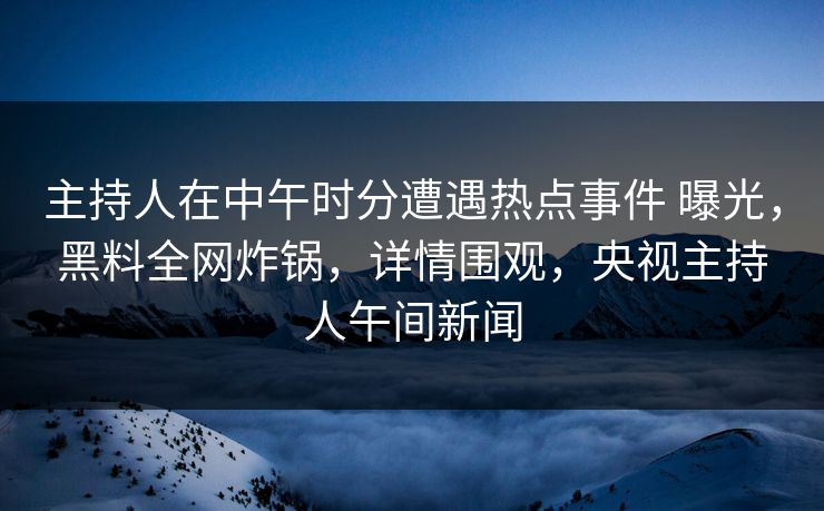主持人在中午时分遭遇热点事件 曝光，黑料全网炸锅，详情围观，央视主持人午间新闻