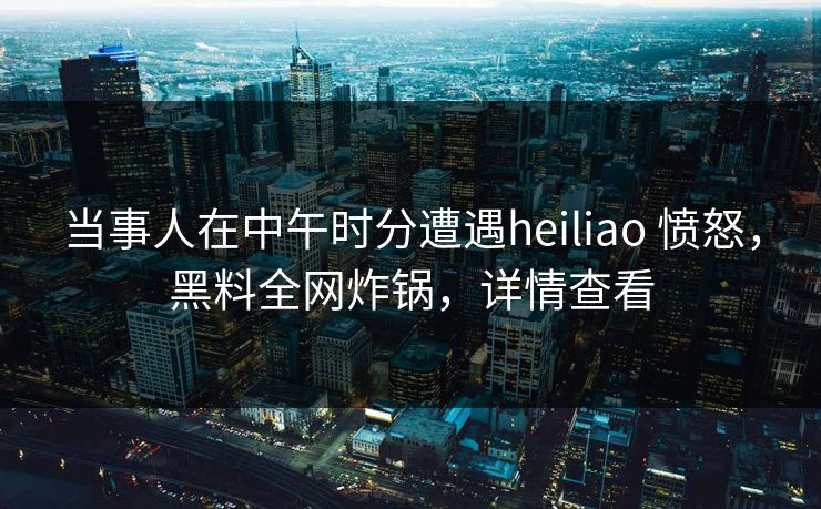 当事人在中午时分遭遇heiliao 愤怒，黑料全网炸锅，详情查看