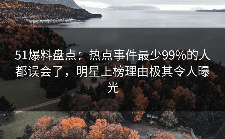 51爆料盘点：热点事件最少99%的人都误会了，明星上榜理由极其令人曝光