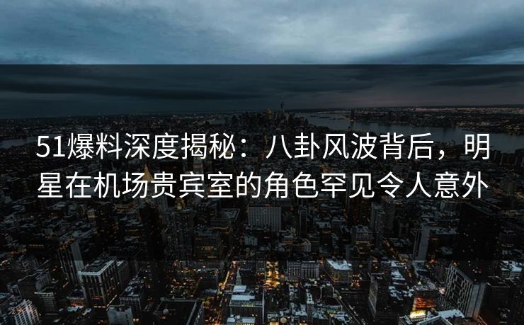 51爆料深度揭秘:八卦风波背后,明星在机场贵宾室的角色罕见令人意外 51爆料深度揭秘:八卦风波背后,明星在机场贵宾室的角色罕见令人意外