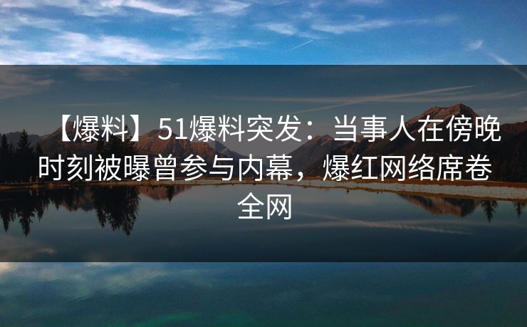 【爆料】51爆料突发：当事人在傍晚时刻被曝曾参与内幕，爆红网络席卷全网