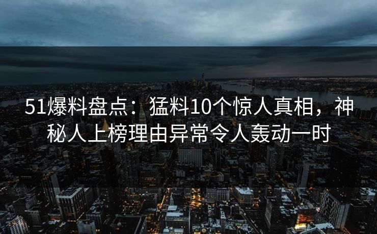 51爆料盘点：猛料10个惊人真相，神秘人上榜理由异常令人轰动一时
