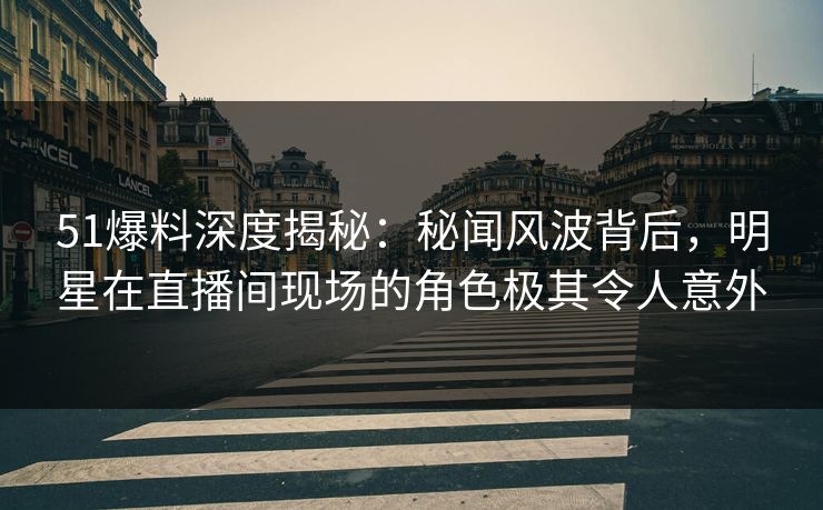 51爆料深度揭秘：秘闻风波背后，明星在直播间现场的角色极其令人意外