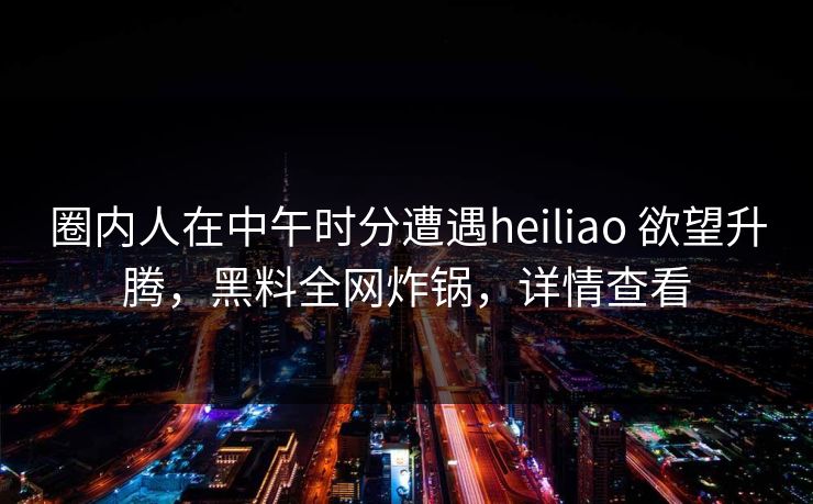 圈内人在中午时分遭遇heiliao 欲望升腾，黑料全网炸锅，详情查看