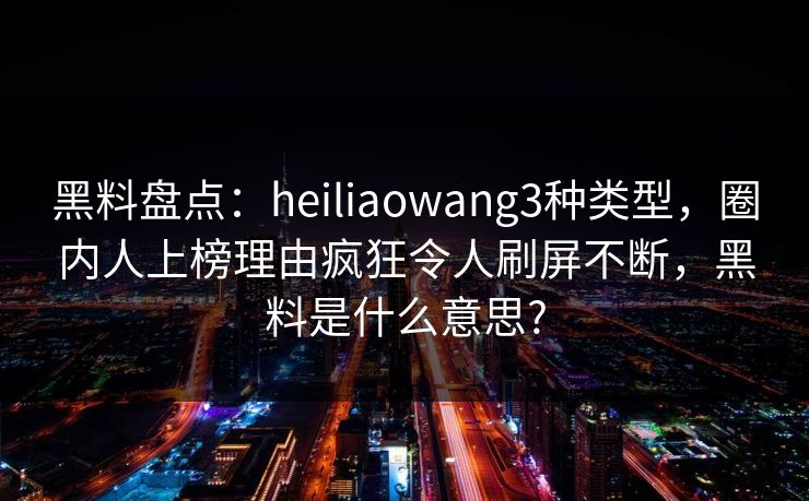 黑料盘点：heiliaowang3种类型，圈内人上榜理由疯狂令人刷屏不断，黑料是什么意思?