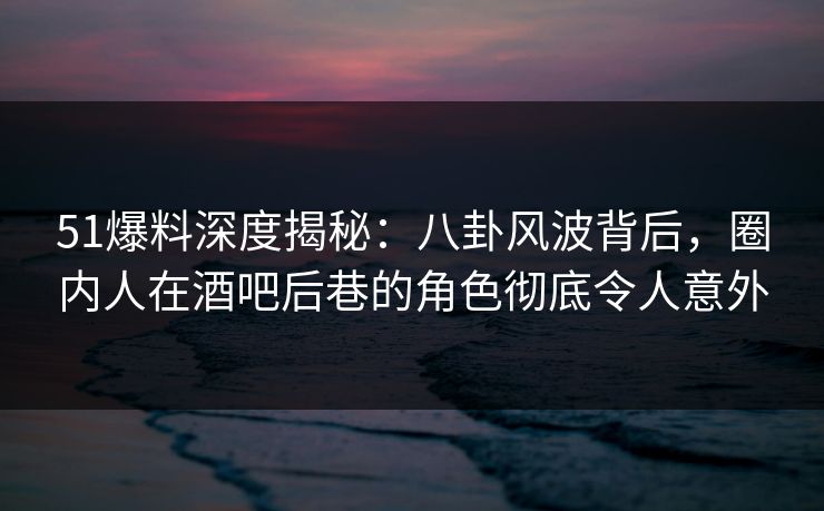 51爆料深度揭秘:八卦风波背后,圈内人在酒吧后巷的角色彻底令人意外 51爆料深度揭秘:八卦风波背后,圈内人在酒吧后巷的角色彻底令人意外