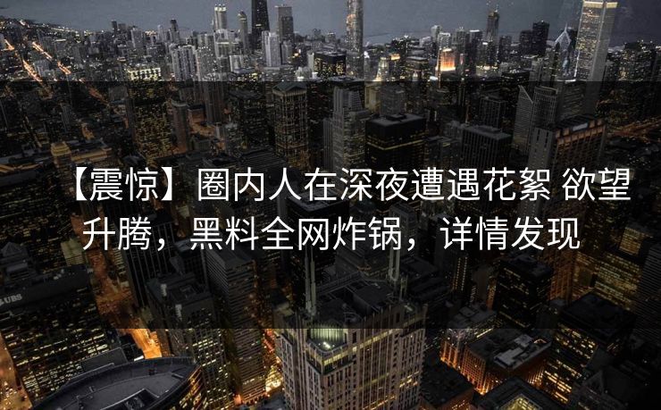 【震惊】圈内人在深夜遭遇花絮 欲望升腾，黑料全网炸锅，详情发现