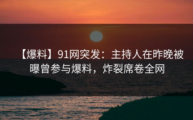 【爆料】91网突发:主持人在昨晚被曝曾参与爆料,炸裂席卷全网 【爆料】91网突发:主持人在昨晚被曝曾参与爆料,炸裂席卷全网