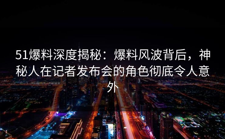 51爆料深度揭秘：爆料风波背后，神秘人在记者发布会的角色彻底令人意外