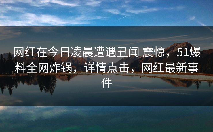 网红在今日凌晨遭遇丑闻 震惊，51爆料全网炸锅，详情点击，网红最新事件