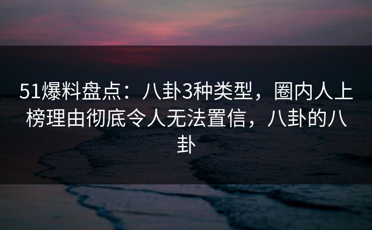 51爆料盘点：八卦3种类型，圈内人上榜理由彻底令人无法置信，八卦的八卦