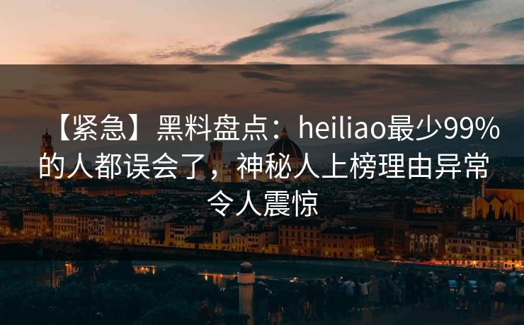 【紧急】黑料盘点：heiliao最少99%的人都误会了，神秘人上榜理由异常令人震惊