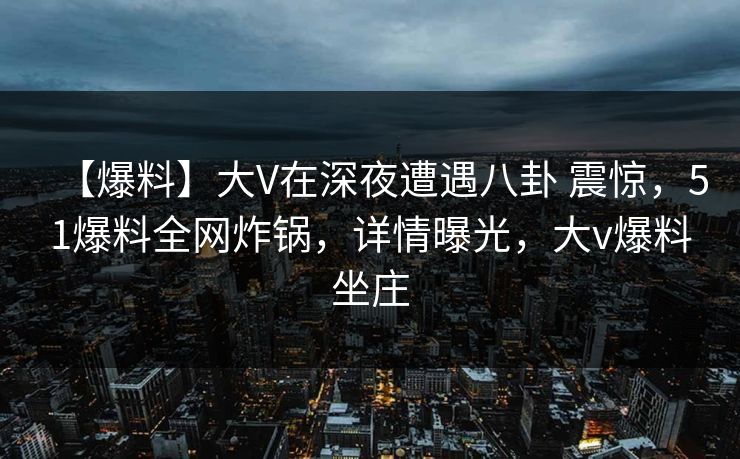 【爆料】大V在深夜遭遇八卦 震惊，51爆料全网炸锅，详情曝光，大v爆料坐庄