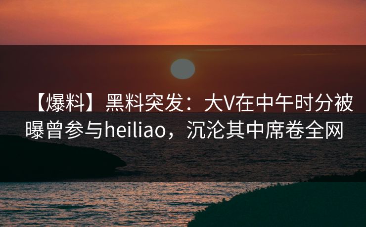 【爆料】黑料突发：大V在中午时分被曝曾参与heiliao，沉沦其中席卷全网