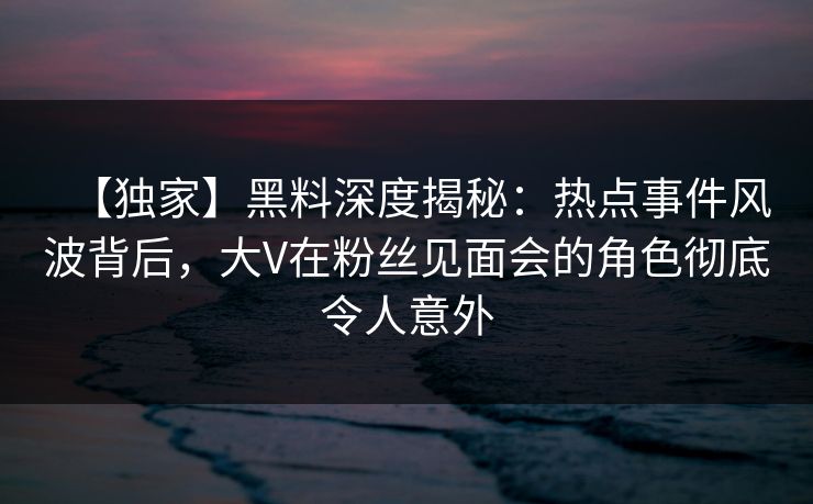 【独家】黑料深度揭秘：热点事件风波背后，大V在粉丝见面会的角色彻底令人意外