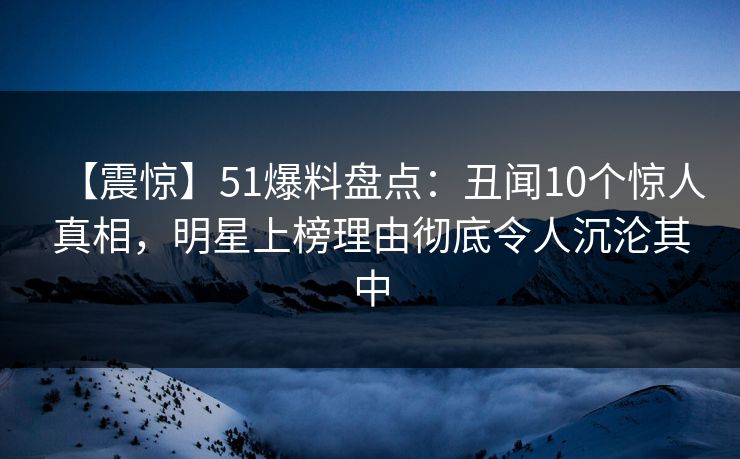 【震惊】51爆料盘点：丑闻10个惊人真相，明星上榜理由彻底令人沉沦其中