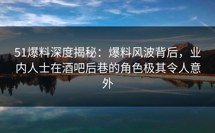 51爆料深度揭秘：爆料风波背后，业内人士在酒吧后巷的角色极其令人意外