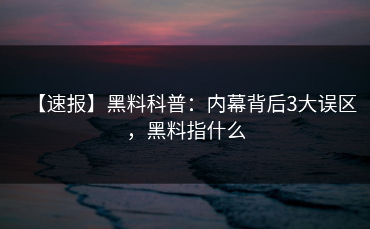 【速报】黑料科普：内幕背后3大误区，黑料指什么