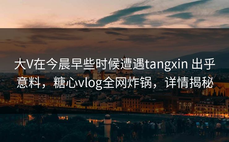 大V在今晨早些时候遭遇tangxin 出乎意料，糖心vlog全网炸锅，详情揭秘