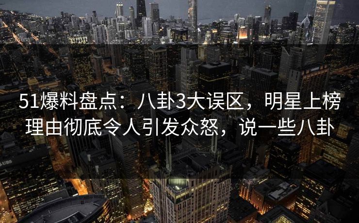 51爆料盘点：八卦3大误区，明星上榜理由彻底令人引发众怒，说一些八卦