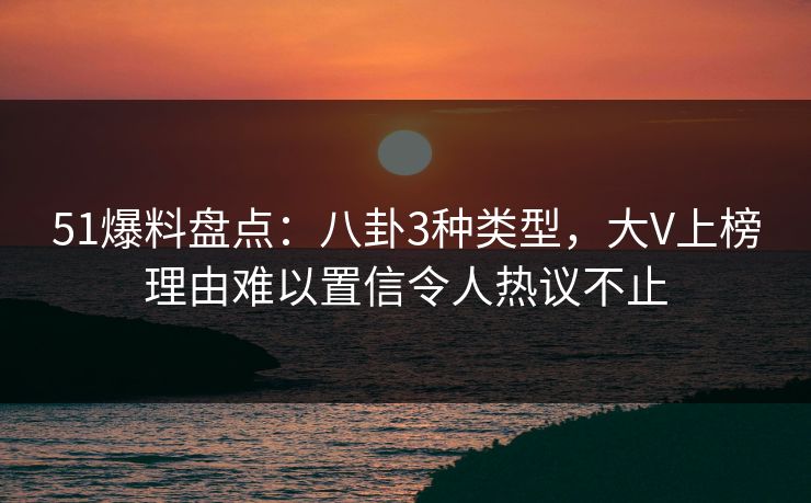 51爆料盘点:八卦3种类型,大V上榜理由难以置信令人热议不止