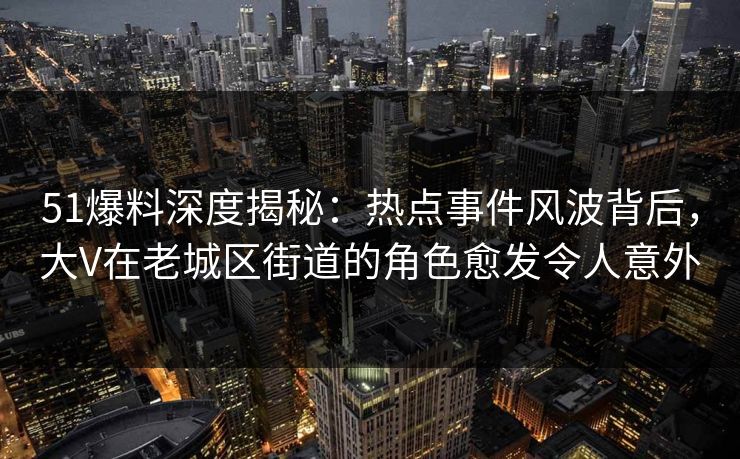 51爆料深度揭秘：热点事件风波背后，大V在老城区街道的角色愈发令人意外