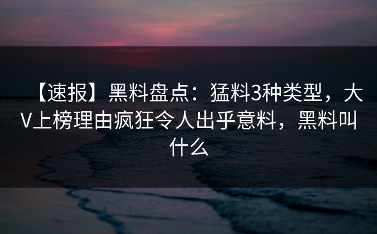 【速报】黑料盘点：猛料3种类型，大V上榜理由疯狂令人出乎意料，黑料叫什么
