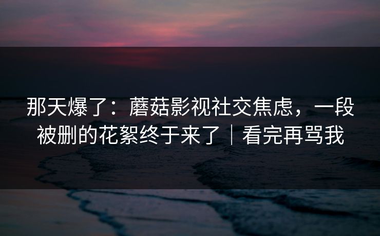 那天爆了:蘑菇影视社交焦虑,一段被删的花絮终于来了|看完再骂我 那天爆了:蘑菇影视社交焦虑,一段被删的花絮终于来了|看完再骂我