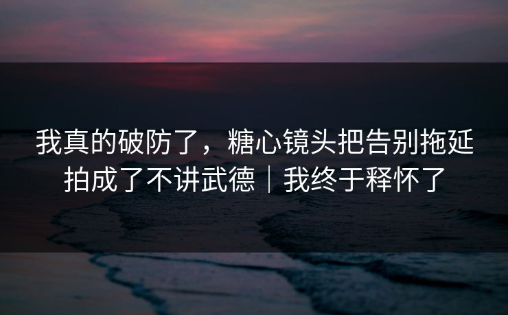 我真的破防了，糖心镜头把告别拖延拍成了不讲武德｜我终于释怀了
