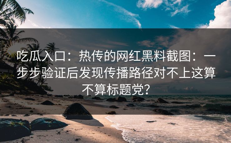 吃瓜入口：热传的网红黑料截图：一步步验证后发现传播路径对不上这算不算标题党？