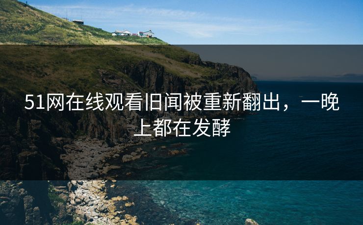 51网在线观看旧闻被重新翻出,一晚上都在发酵