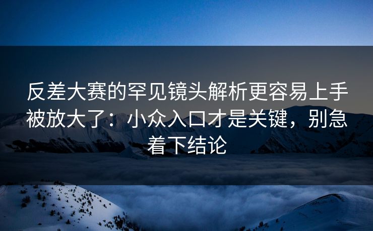 反差大赛的罕见镜头解析更容易上手被放大了:小众入口才是关键,别急着下结论 反差大赛的罕见镜头解析更容易上手被放大了:小众入口才是关键,别急着下结论