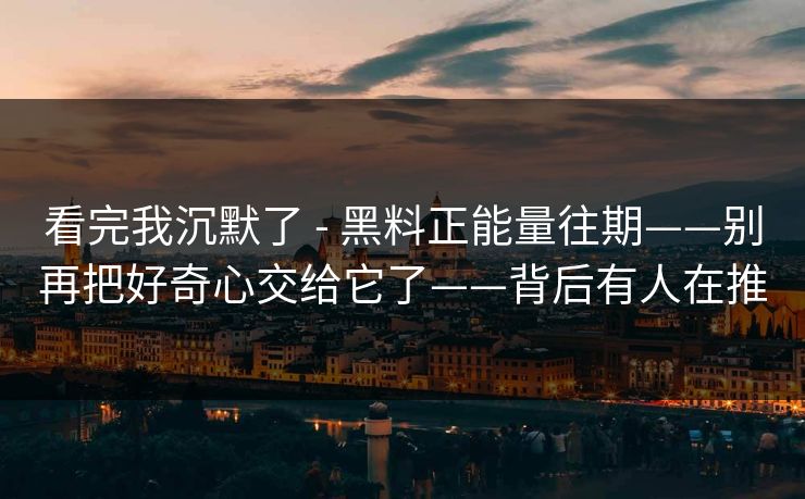 看完我沉默了 - 黑料正能量往期——别再把好奇心交给它了——背后有人在推