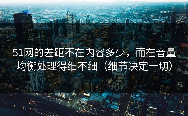 51网的差距不在内容多少,而在音量均衡处理得细不细(细节决定一切)