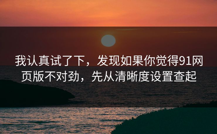 我认真试了下,发现如果你觉得91网页版不对劲,先从清晰度设置查起
