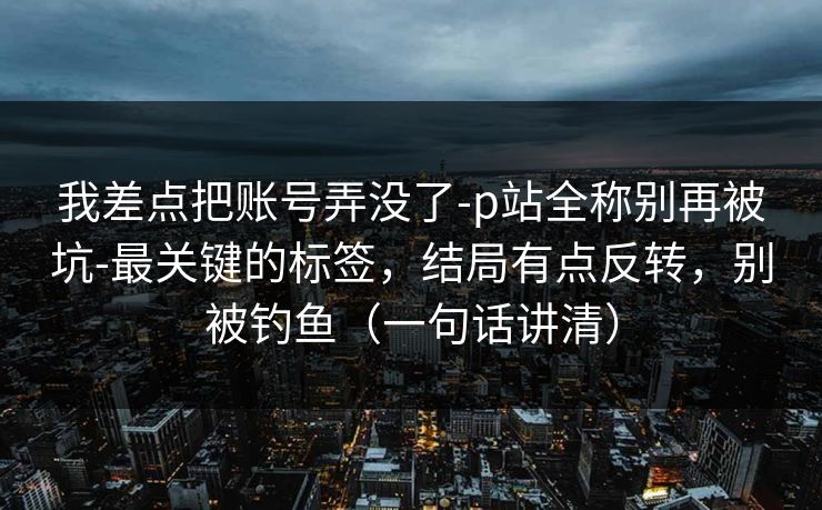 我差点把账号弄没了-p站全称别再被坑-最关键的标签,结局有点反转,别被钓鱼(一句话讲清) 我差点把账号弄没了-p站全称别再被坑-最关键的标签,结局有点反转,别被钓鱼(一句话讲清)