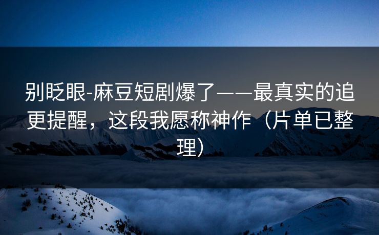 别眨眼-麻豆短剧爆了——最真实的追更提醒，这段我愿称神作（片单已整理）