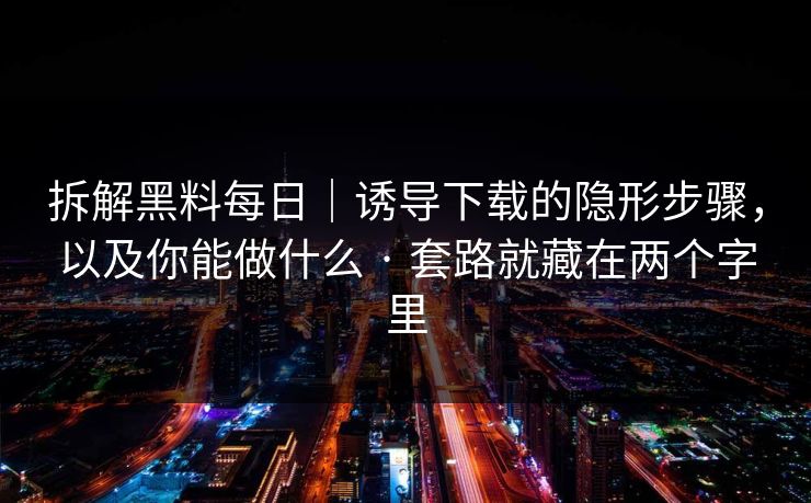 拆解黑料每日|诱导下载的隐形步骤,以及你能做什么 · 套路就藏在两个字里